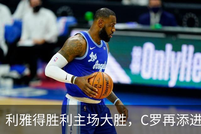 利雅得胜利主场大胜，C罗再添进球创造历史