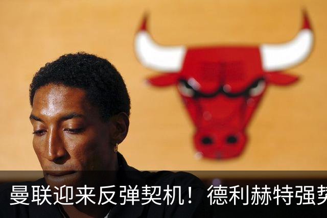 曼联迎来反弹契机！德利赫特强势归来助力球队