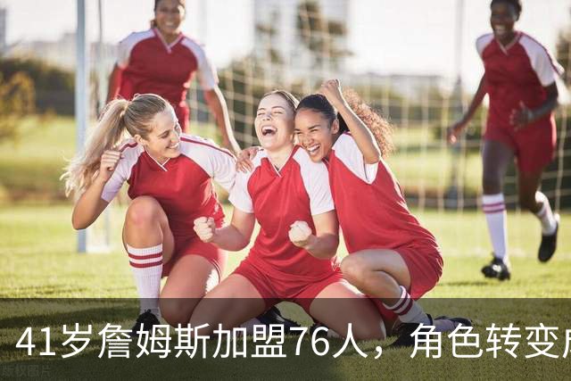 41岁詹姆斯加盟76人，角色转变成为球队核心